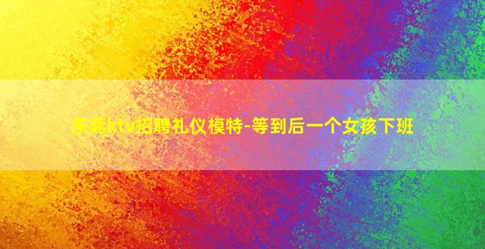 东莞ktv招聘礼仪模特-等到后一个女孩下班